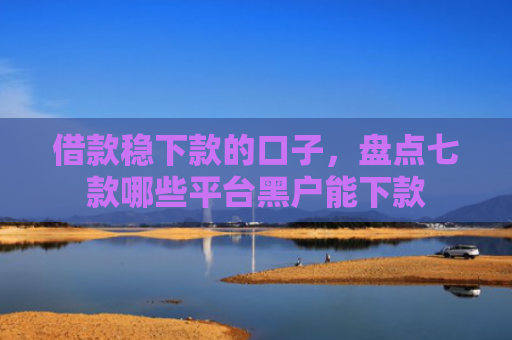 借款稳下款的口子，盘点七款哪些平台黑户能下款