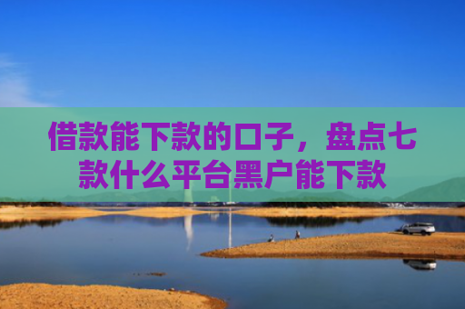 借款能下款的口子，盘点七款什么平台黑户能下款