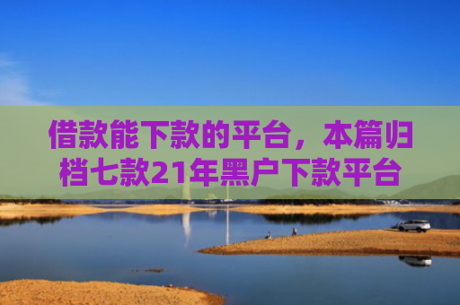 借款能下款的平台，本篇归档七款21年黑户下款平台