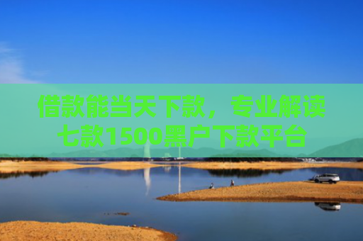 借款能当天下款，专业解读七款1500黑户下款平台