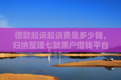 借款起诉起诉费是多少钱，归纳整理七款黑户借钱平台强行下款