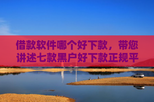 借款软件哪个好下款，带您讲述七款黑户好下款正规平台