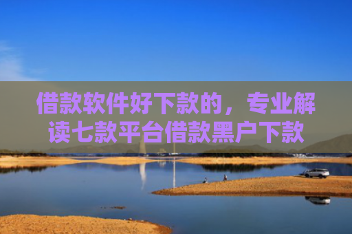 借款软件好下款的，专业解读七款平台借款黑户下款