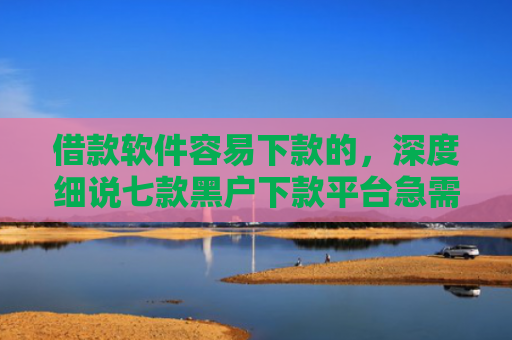 借款软件容易下款的，深度细说七款黑户下款平台急需