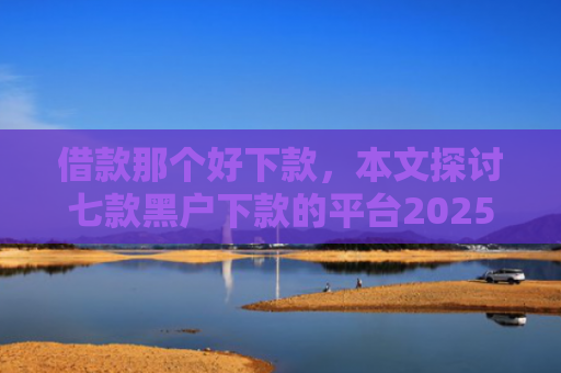 借款那个好下款，本文探讨七款黑户下款的平台2025年