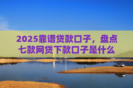 2025靠谱贷款口子，盘点七款网贷下款口子是什么