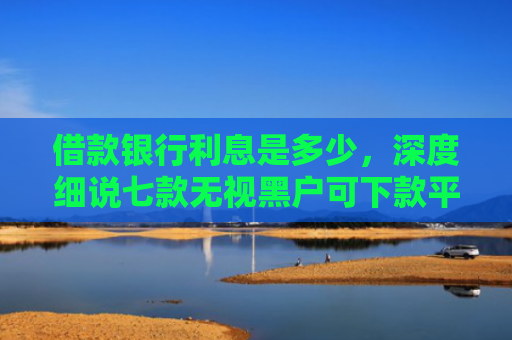 借款银行利息是多少，深度细说七款无视黑户可下款平台