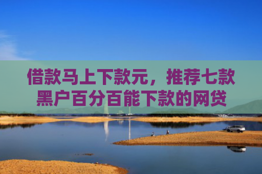 借款马上下款元，推荐七款黑户百分百能下款的网贷