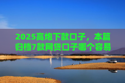 2025高炮下款口子，本篇归档7款网贷口子哪个容易下款