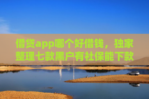 借贷app哪个好借钱，独家整理七款黑户有社保能下款的网贷