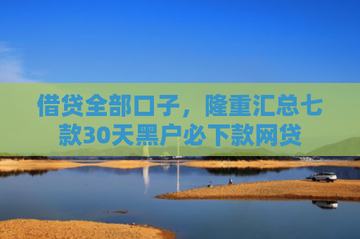 借贷全部口子，隆重汇总七款30天黑户必下款网贷