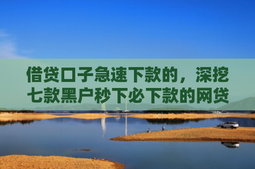 借贷口子急速下款的，深挖七款黑户秒下必下款的网贷