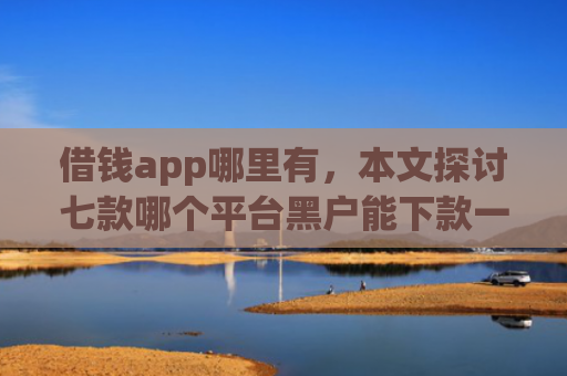 借钱app哪里有，本文探讨七款哪个平台黑户能下款一万
