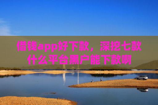 借钱app好下款，深挖七款什么平台黑户能下款啊