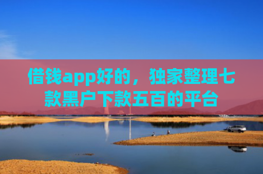 借钱app好的，独家整理七款黑户下款五百的平台