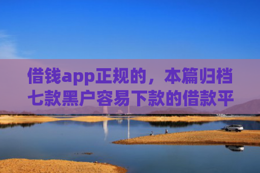 借钱app正规的，本篇归档七款黑户容易下款的借款平台