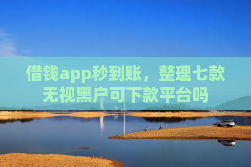 借钱app秒到账，整理七款无视黑户可下款平台吗