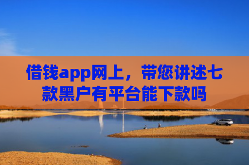 借钱app网上，带您讲述七款黑户有平台能下款吗
