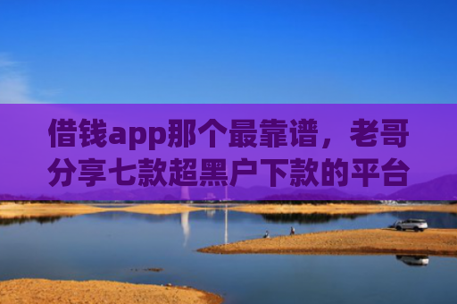 借钱app那个最靠谱，老哥分享七款超黑户下款的平台