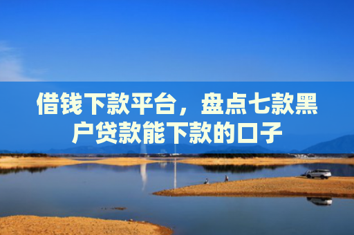 借钱下款平台，盘点七款黑户贷款能下款的口子