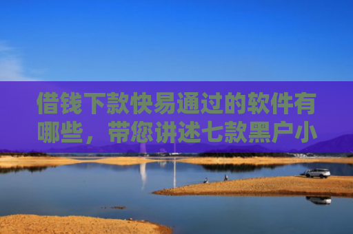 借钱下款快易通过的软件有哪些，带您讲述七款黑户小额贷款下款的