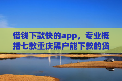 借钱下款快的app，专业概括七款重庆黑户能下款的贷款