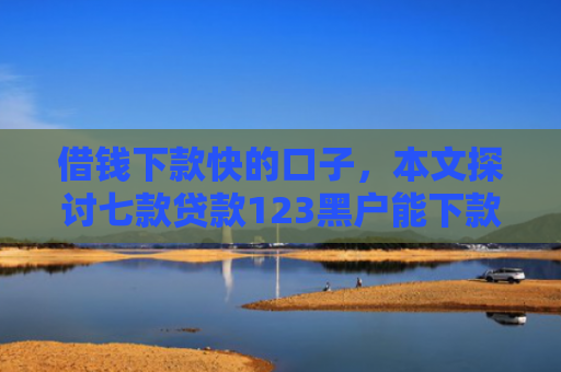 借钱下款快的口子，本文探讨七款贷款123黑户能下款嘛