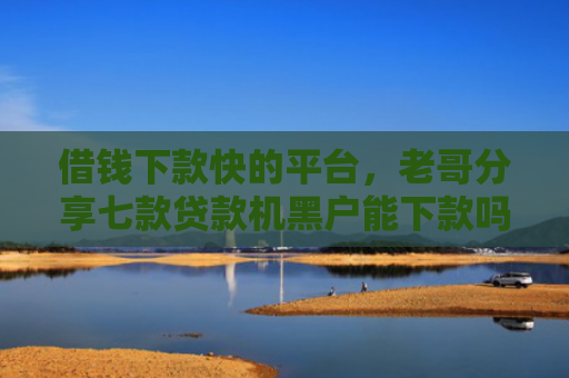 借钱下款快的平台，老哥分享七款贷款机黑户能下款吗