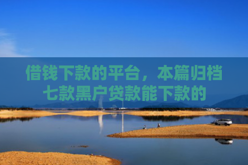 借钱下款的平台，本篇归档七款黑户贷款能下款的