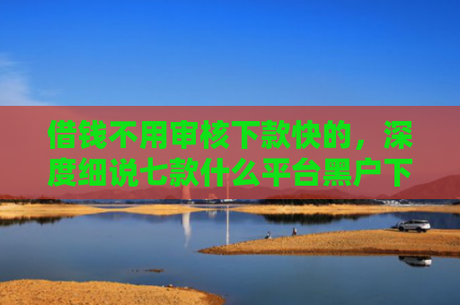 借钱不用审核下款快的，深度细说七款什么平台黑户下款快