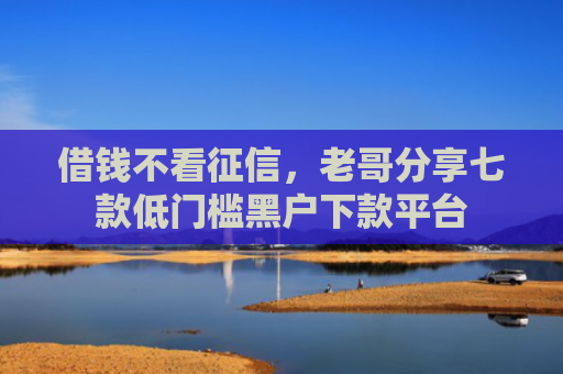 借钱不看征信，老哥分享七款低门槛黑户下款平台