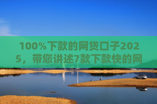 100%下款的网贷口子2025，带您讲述7款下款快的网贷口子
