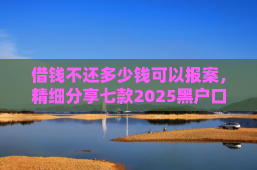 借钱不还多少钱可以报案，精细分享七款2025黑户口子下款平台