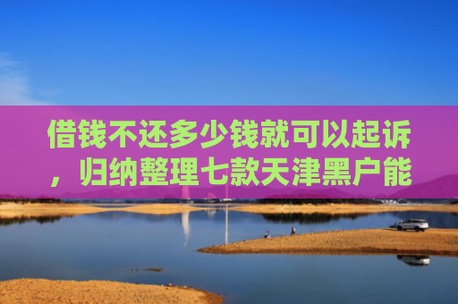 借钱不还多少钱就可以起诉，归纳整理七款天津黑户能下款的平台