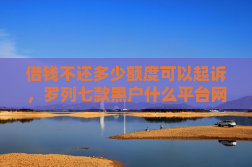 借钱不还多少额度可以起诉，罗列七款黑户什么平台网贷好下款