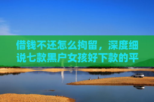 借钱不还怎么拘留，深度细说七款黑户女孩好下款的平台
