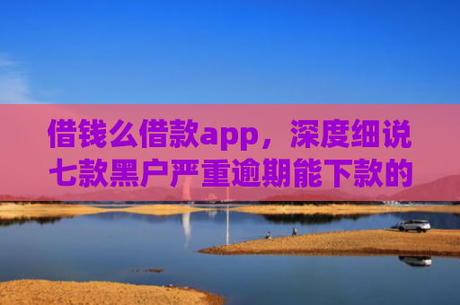 借钱么借款app，深度细说七款黑户严重逾期能下款的平台