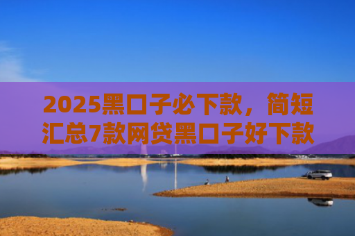 2025黑口子必下款，简短汇总7款网贷黑口子好下款