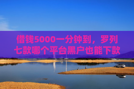 借钱5000一分钟到，罗列七款哪个平台黑户也能下款