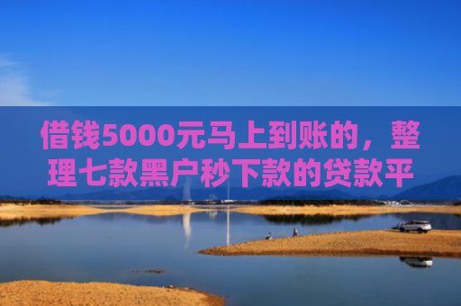 借钱5000元马上到账的，整理七款黑户秒下款的贷款平台