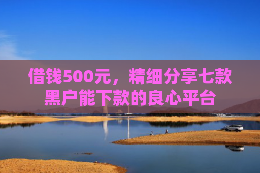 借钱500元，精细分享七款黑户能下款的良心平台