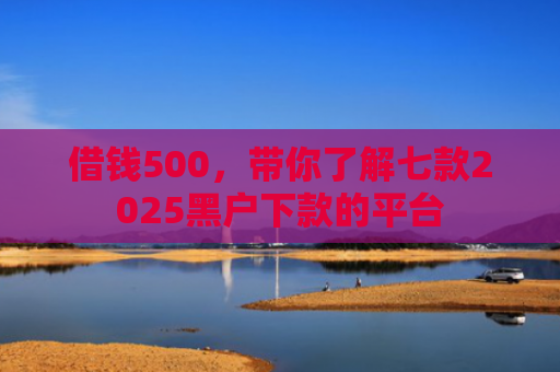 借钱500，带你了解七款2025黑户下款的平台