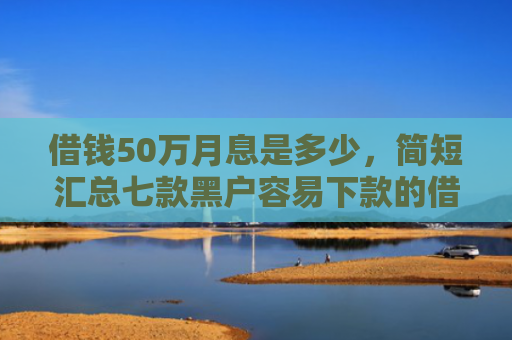 借钱50万月息是多少，简短汇总七款黑户容易下款的借钱平台