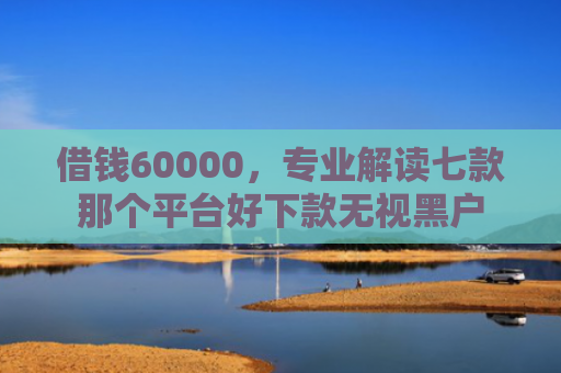 借钱60000，专业解读七款那个平台好下款无视黑户