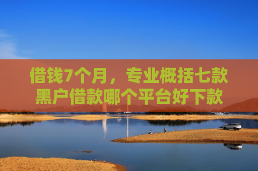 借钱7个月，专业概括七款黑户借款哪个平台好下款