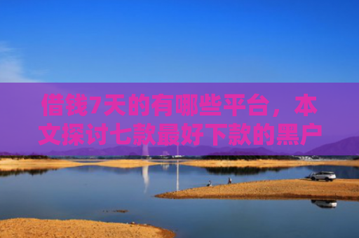 借钱7天的有哪些平台，本文探讨七款最好下款的黑户贷款平台
