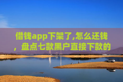 借钱app下架了,怎么还钱，盘点七款黑户直接下款的平台