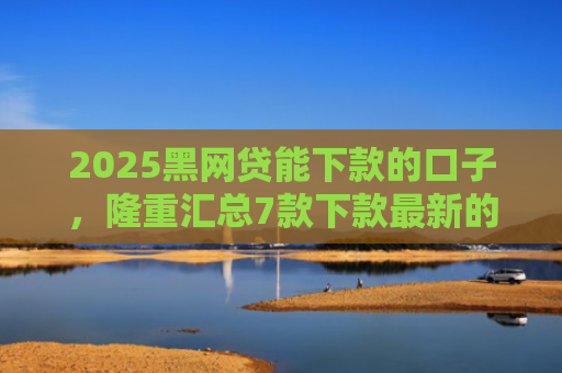 2025黑网贷能下款的口子，隆重汇总7款下款最新的网贷口子