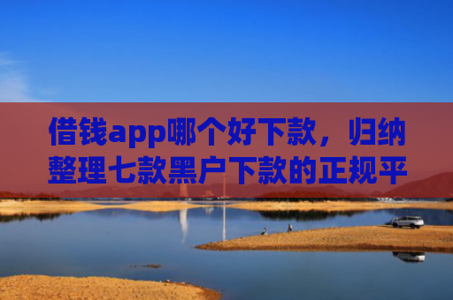 借钱app哪个好下款，归纳整理七款黑户下款的正规平台