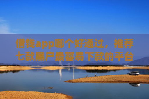 借钱app哪个好通过，推荐七款黑户最容易下款的平台